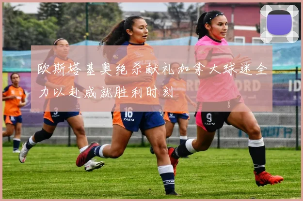 欧斯塔基奥绝杀献礼加拿大球迷全力以赴成就胜利时刻