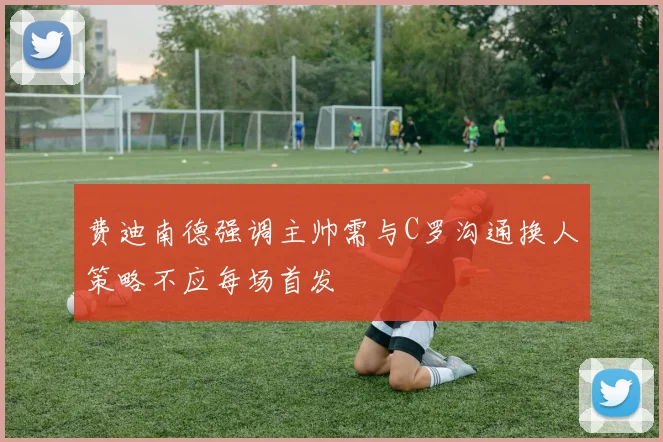 费迪南德强调主帅需与C罗沟通换人策略不应每场首发