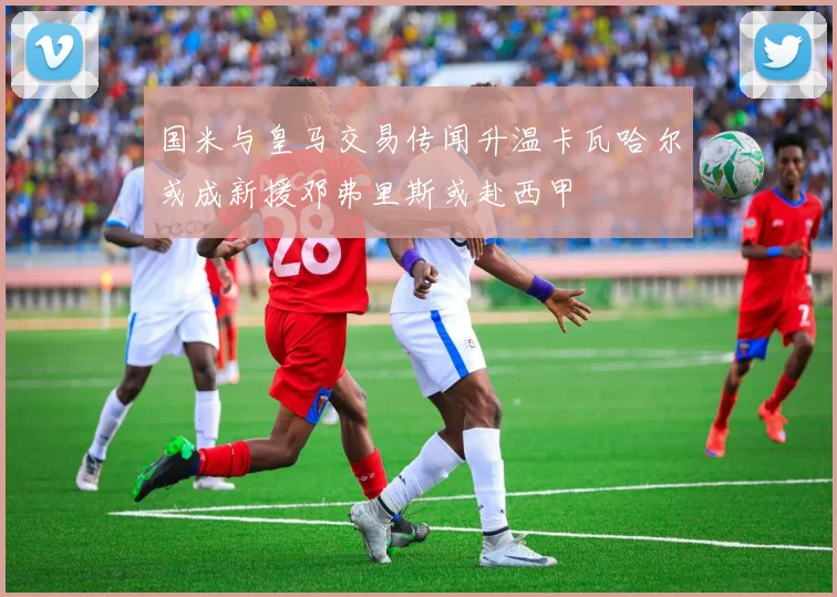 国米与皇马交易传闻升温卡瓦哈尔或成新援邓弗里斯或赴西甲