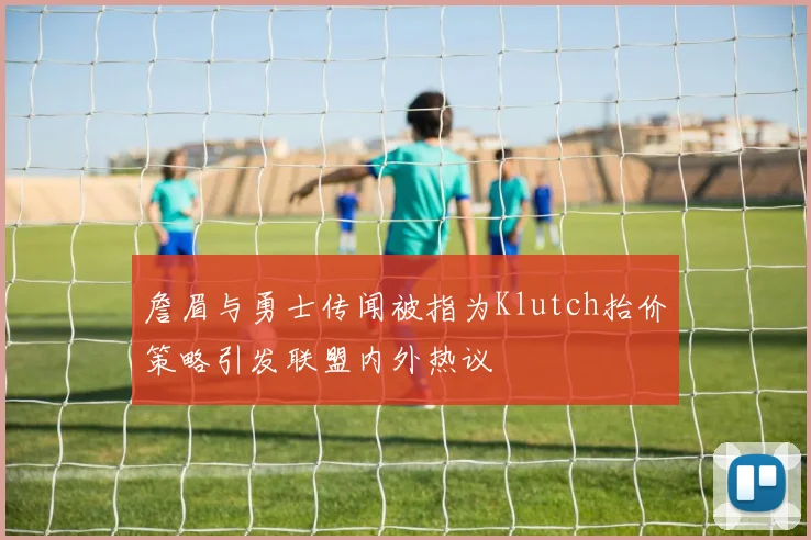 詹眉与勇士传闻被指为Klutch抬价策略引发联盟内外热议