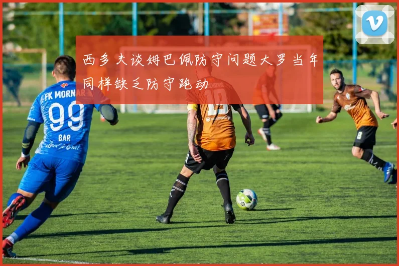 西多夫谈姆巴佩防守问题大罗当年同样缺乏防守跑动