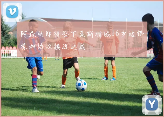 阿森纳即将签下莱斯特城16岁边锋蒙加协议接近达成