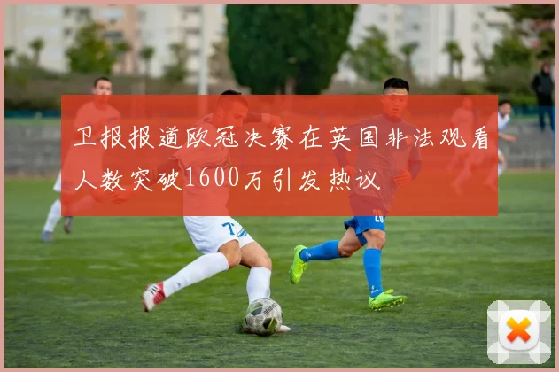 卫报报道欧冠决赛在英国非法观看人数突破1600万引发热议