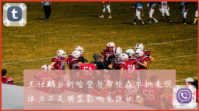 王仕鹏分析哈登与布伦森单挑表现体力不足明显影响竞技状态