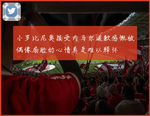 小罗比尼奥接受内马尔道歉感慨被偶像扇脸的心情真是难以释怀