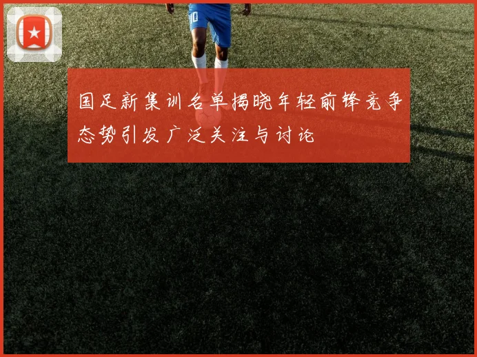 国足新集训名单揭晓年轻前锋竞争态势引发广泛关注与讨论
