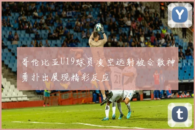 哥伦比亚U19球员凌空远射被合散神勇扑出展现精彩反应