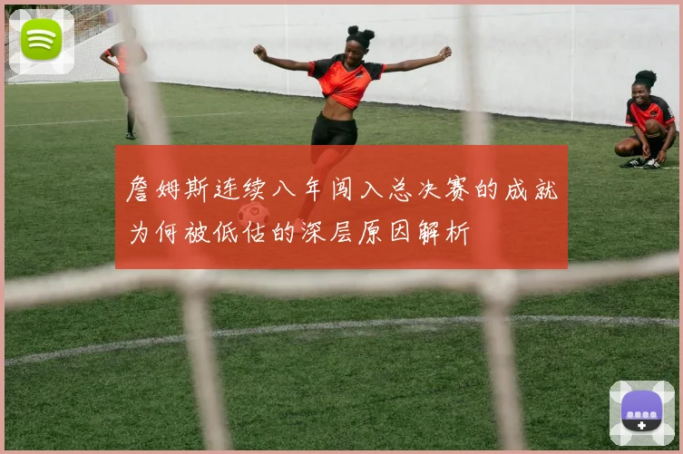 詹姆斯连续八年闯入总决赛的成就为何被低估的深层原因解析