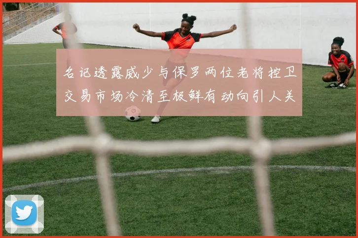 名记透露威少与保罗两位老将控卫交易市场冷清至极鲜有动向引人关注
