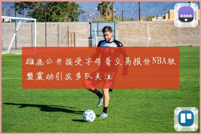 雄鹿公开接受字母哥交易报价NBA联盟震动引发多队关注