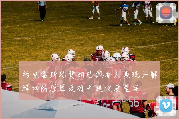 约克雷斯称赞姆巴佩非凡表现并解释回防原因是对手进攻质量高