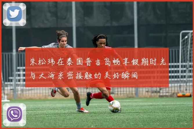 朱松玮在泰国普吉岛畅享假期时光与大海亲密接触的美好瞬间