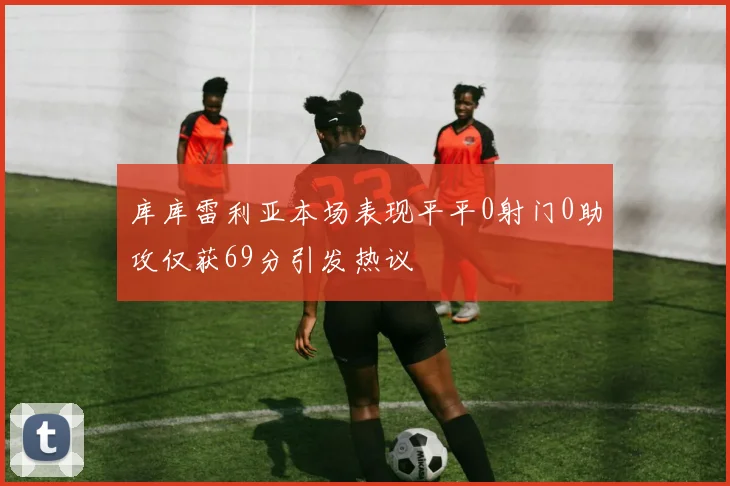 库库雷利亚本场表现平平0射门0助攻仅获69分引发热议