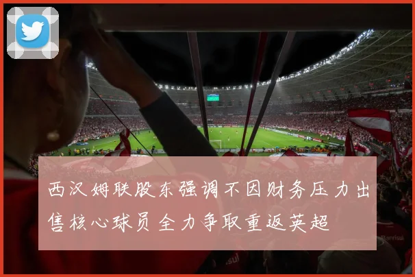 西汉姆联股东强调不因财务压力出售核心球员全力争取重返英超