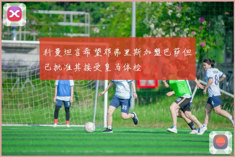 科曼坦言希望邓弗里斯加盟巴萨但已批准其接受皇马体检