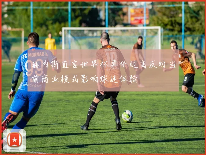 赫内斯直言世界杯票价过高反对当前商业模式影响球迷体验