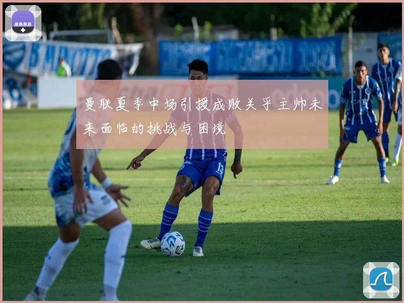 曼联夏季中场引援成败关乎主帅未来面临的挑战与困境