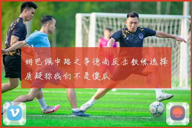 姆巴佩中路之争德尚反击教练选择质疑称我们不是傻瓜