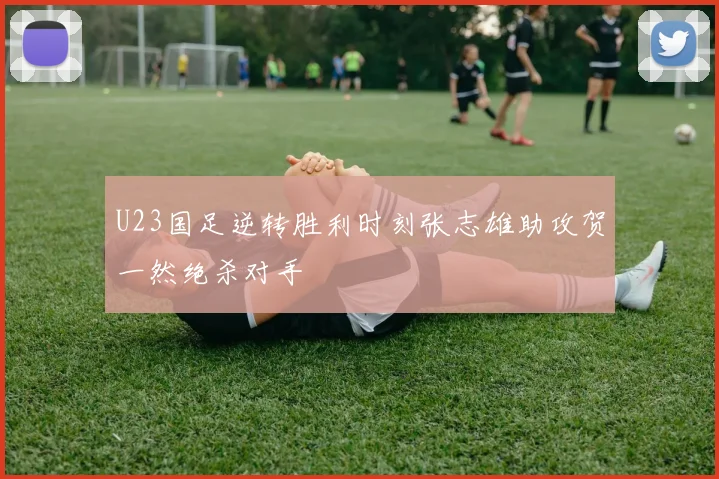 U23国足逆转胜利时刻张志雄助攻贺一然绝杀对手