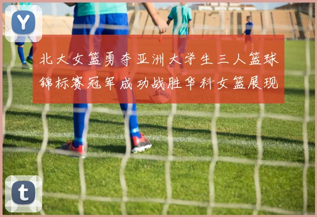 北大女篮勇夺亚洲大学生三人篮球锦标赛冠军成功战胜华科女篮展现强大实力