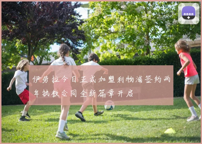 伊劳拉今日正式加盟利物浦签约两年执教合同全新篇章开启
